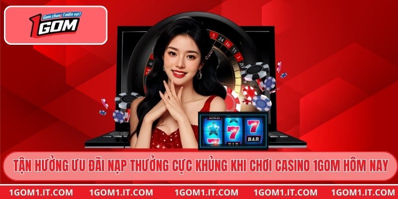 Tận hưởng ưu đãi nạp thưởng cực khủng khi chơi casino 1gom hôm nay